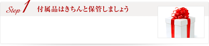 Step1 付属品はきちんと保管しましょう