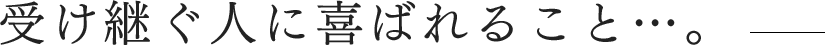 受け継ぐ人に喜ばれること…